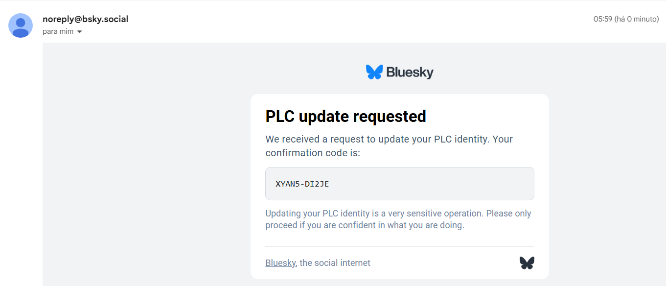 E-mail recebido de noreply@bsky.social
Título PLC Update Operation Requested
Logo do Bluesky
PLC update requested
We received a request to update your PLC identity. Your confirmation code is: XYAN5-DI2JE
Updating your PLC identity is a very sensitive operation. Please only proceed if you are confident in what you are doing.