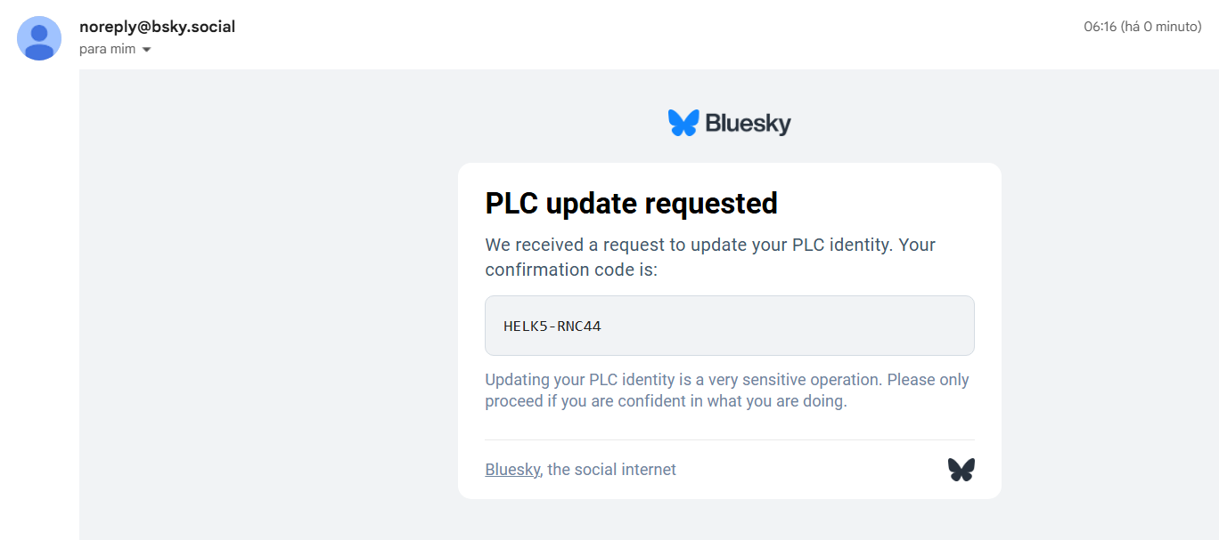 E-mail recebido de noreply@bsky.social
Título PLC Update Operation Requested
Logo do Bluesky
PLC update requested
We received a request to update your PLC identity. Your confirmation code is: HELK5-RNC44
Updating your PLC identity is a very sensitive operation. Please only proceed if you are confident in what you are doing.