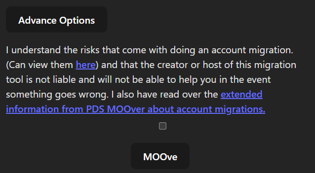 Botão Advance Options
I understand the risks that come with doing an account migration. (Can view them here) and that the creator or host of this migration tool is not liable and will not be able to help you in the event something goes wrong. I also have read over the extended information from PDS MOOver about account migrations.
Pequena caixa de seleção
Botão MOOve