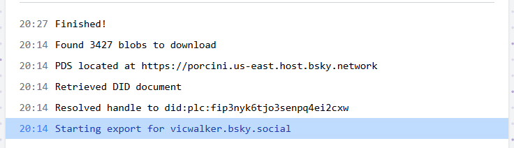 20:14 Starting export for vicwalker.bsky.social
20:14 Resolved handle to did:plc:fip3nyk6tjo3senpq4ei2cxw
20:14 Retrieved DID document
20:14 PDS located at https://porcini.us-east.host.bsky.network
20:14 Found 3427 blobs to download
20:27 Finished!