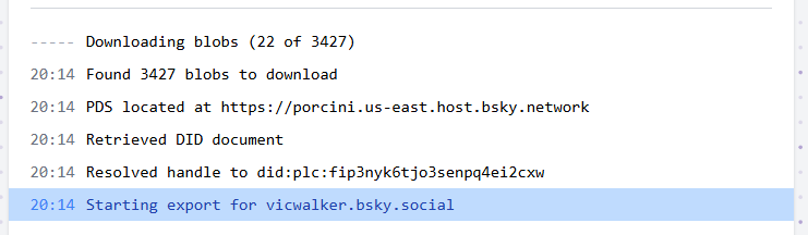 20:14 Starting export for vicwalker.bsky.social
20:14 Resolved handle to did:plc:fip3nyk6tjo3senpq4ei2cxw
20:14 Retrieved DID document
20:14 PDS located at https://porcini.us-east.host.bsky.network
20:14 Found 3427 blobs to download
-- Downloading blobs (22 of 3427)